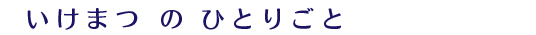 いけまつ　の　ひとりごと 